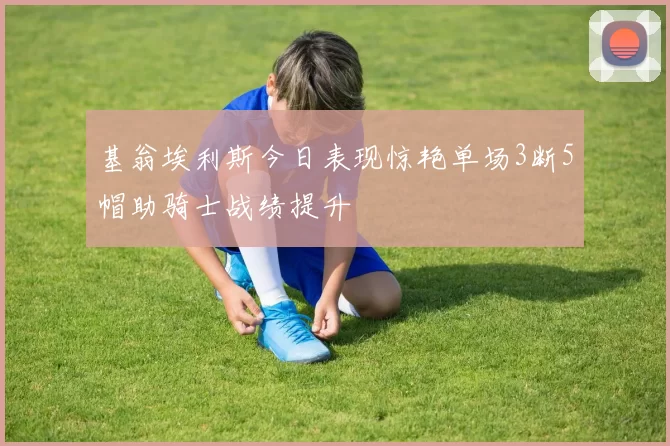 基翁埃利斯今日表现惊艳单场3断5帽助骑士战绩提升