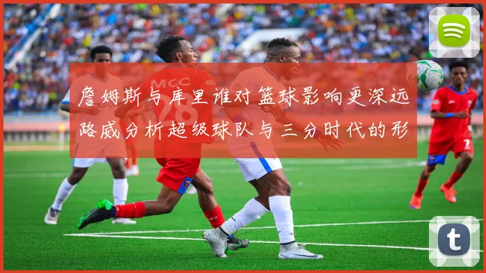 詹姆斯与库里谁对篮球影响更深远路威分析超级球队与三分时代的形成