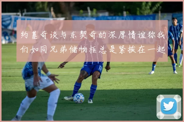 约基奇谈与东契奇的深厚情谊称我们如同兄弟储物柜总是紧挨在一起