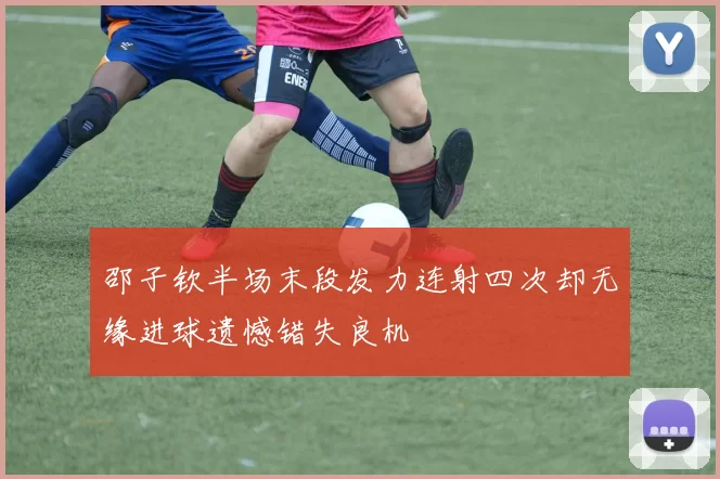 邵子钦半场末段发力连射四次却无缘进球遗憾错失良机