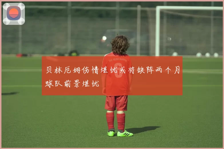 贝林厄姆伤情堪忧或将缺阵两个月球队前景堪忧