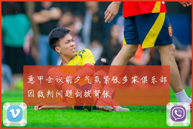 意甲会议前夕气氛紧张多家俱乐部因裁判问题剑拔弩张