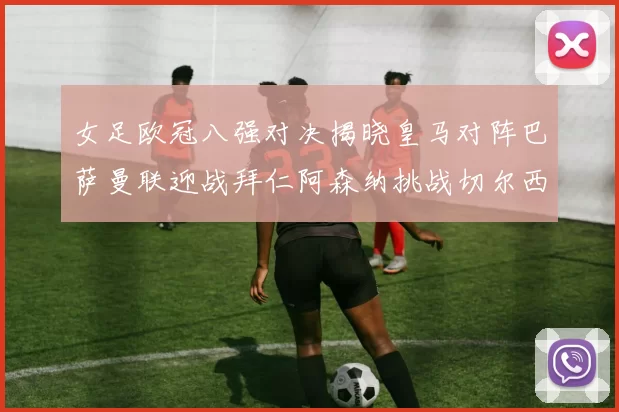 女足欧冠八强对决揭晓皇马对阵巴萨曼联迎战拜仁阿森纳挑战切尔西