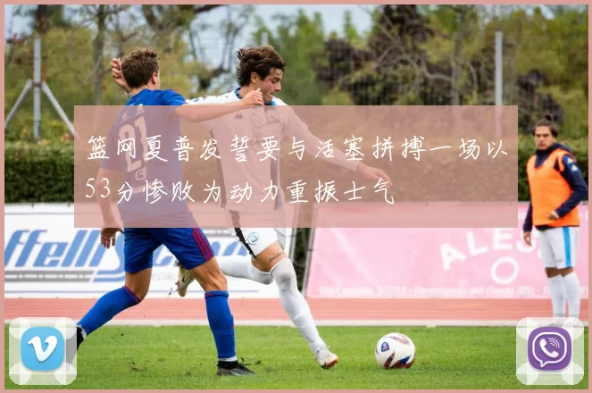 篮网夏普发誓要与活塞拼搏一场以53分惨败为动力重振士气