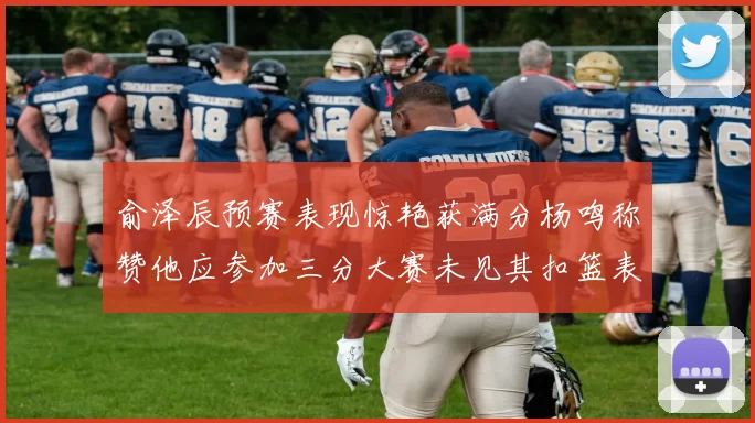 俞泽辰预赛表现惊艳获满分杨鸣称赞他应参加三分大赛未见其扣篮表现