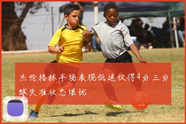 杰伦格林半场表现低迷仅得4分三分球失准状态堪忧