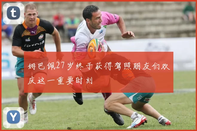 姆巴佩27岁终于获得驾照朋友们欢庆这一重要时刻