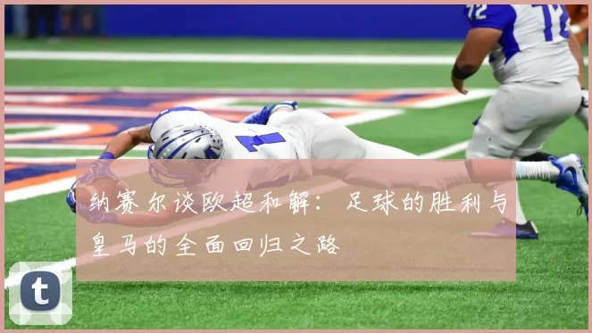 纳赛尔谈欧超和解：足球的胜利与皇马的全面回归之路