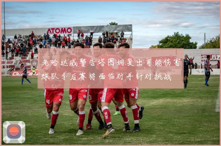 老哈达威警告塔图姆复出可能伤害球队季后赛将面临对手针对挑战