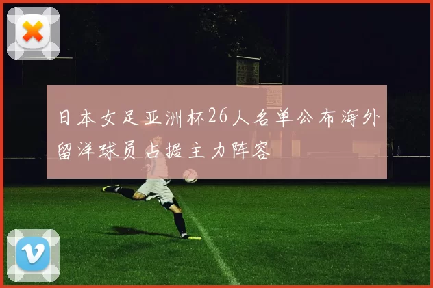 日本女足亚洲杯26人名单公布海外留洋球员占据主力阵容