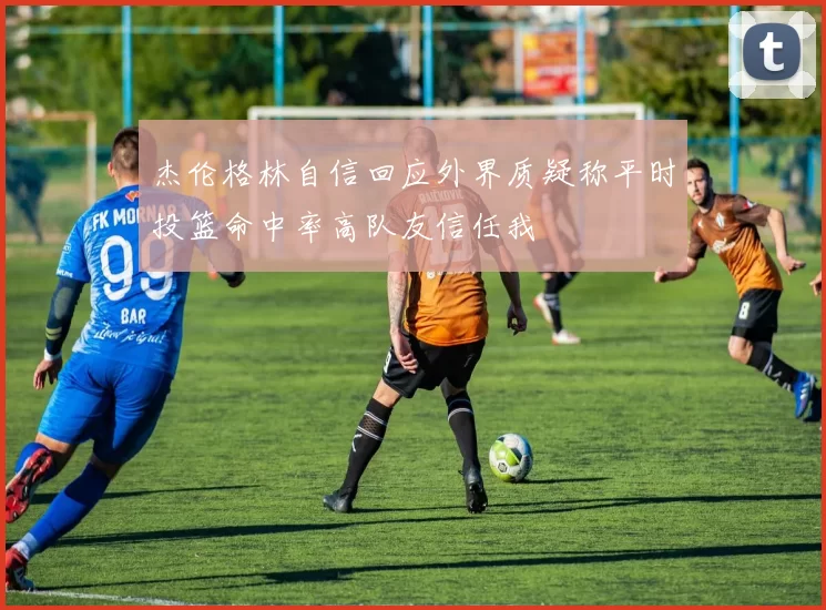 杰伦格林自信回应外界质疑称平时投篮命中率高队友信任我