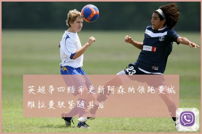 英超争四赔率更新阿森纳领跑曼城维拉曼联紧随其后
