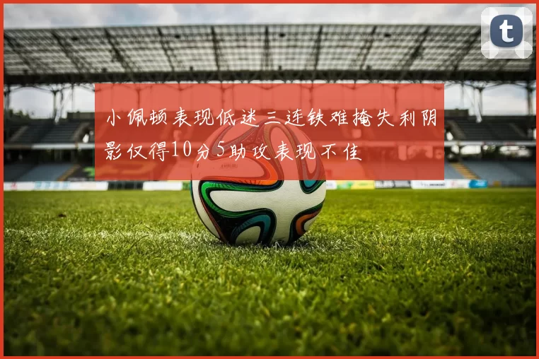 小佩顿表现低迷三连铁难掩失利阴影仅得10分5助攻表现不佳