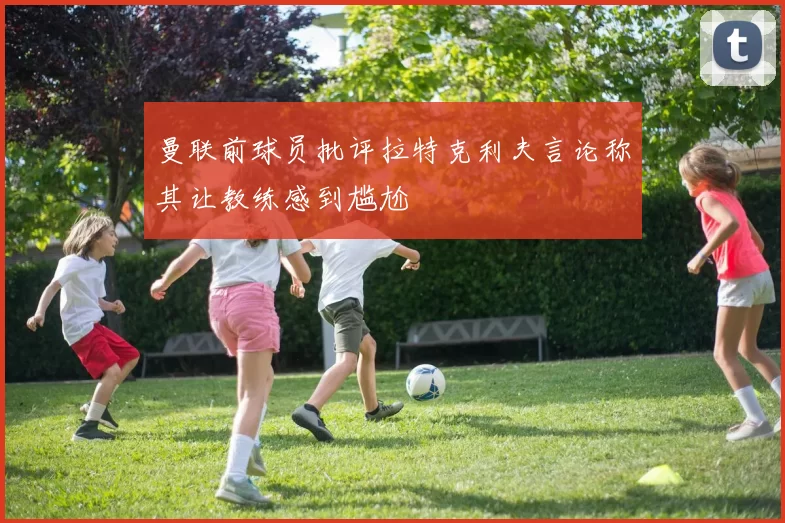 曼联前球员批评拉特克利夫言论称其让教练感到尴尬