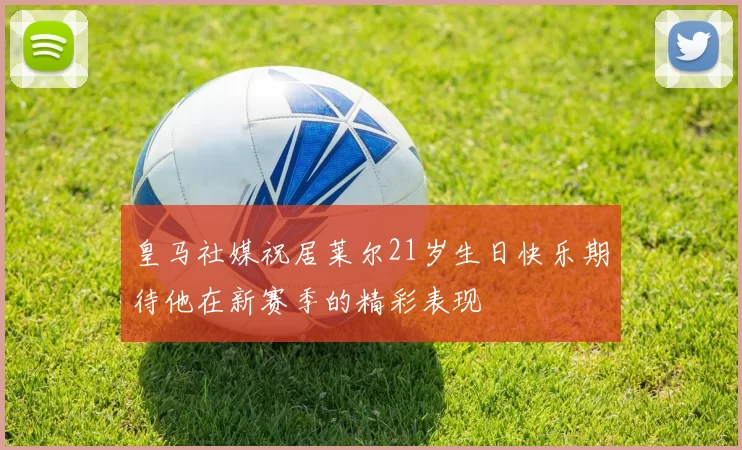 皇马社媒祝居莱尔21岁生日快乐期待他在新赛季的精彩表现