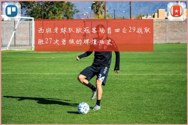 西班牙球队欧冠客场首回合29战取胜27次晋级的辉煌历史