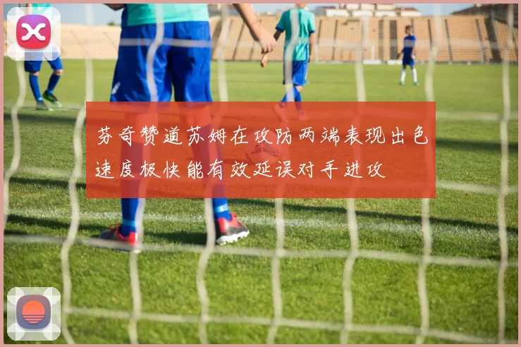 芬奇赞道苏姆在攻防两端表现出色速度极快能有效延误对手进攻