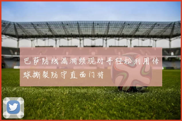 巴萨防线漏洞频现对手轻松利用传球撕裂防守直面门将