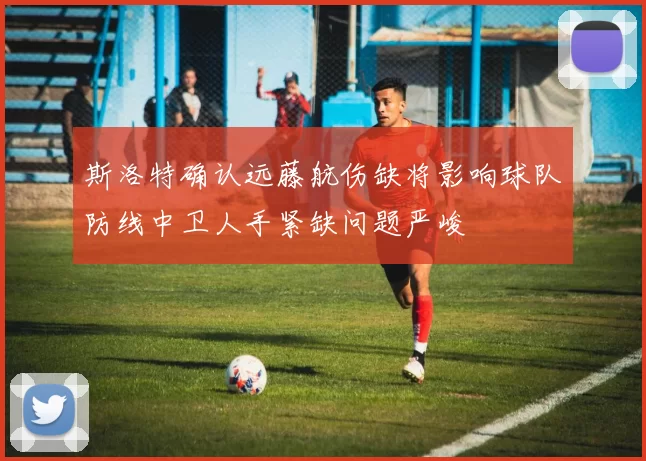 斯洛特确认远藤航伤缺将影响球队防线中卫人手紧缺问题严峻